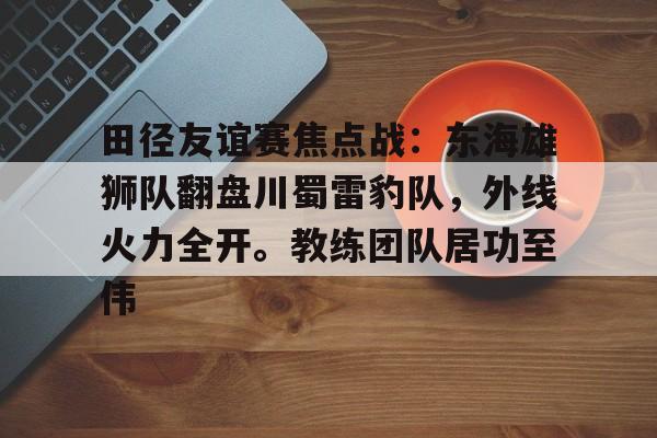 田径友谊赛焦点战：东海雄狮队翻盘川蜀雷豹队，外线火力全开。教练团队居功至伟的简单介绍-开云官网首页