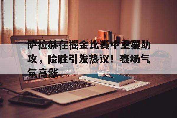 萨拉赫在掘金比赛中重要助攻，险胜引发热议！赛场气氛高涨-开云入口