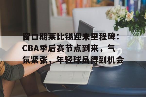 窗口期莱比锡迎来里程碑：CBA季后赛节点到来，气氛紧张，年轻球员得到机会的简单介绍-开云首页入口