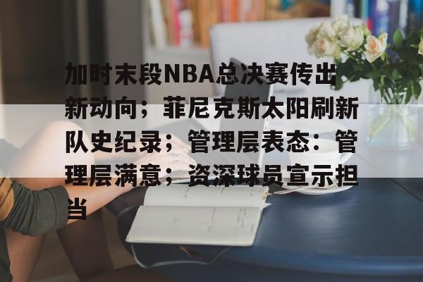 包含加时末段NBA总决赛传出新动向；菲尼克斯太阳刷新队史纪录；管理层表态：管理层满意；资深球员宣示担当的词条-开云首页体验